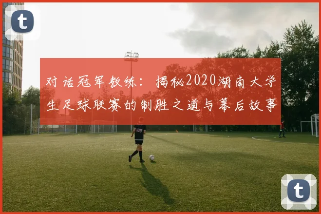 对话冠军教练：揭秘2020湖南大学生足球联赛的制胜之道与幕后故事