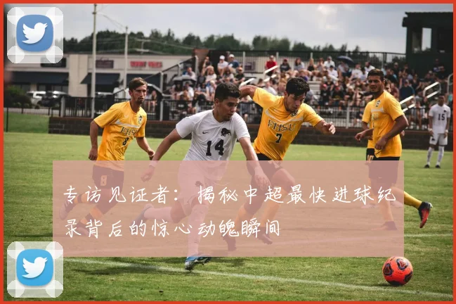 专访见证者：揭秘中超最快进球纪录背后的惊心动魄瞬间