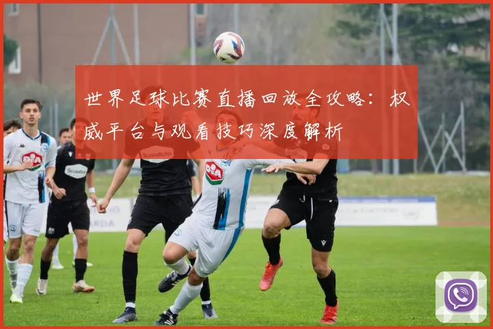 世界足球比赛直播回放全攻略：权威平台与观看技巧深度解析
