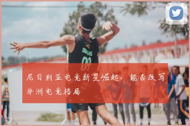 尼日利亚电竞新星崛起，能否改写非洲电竞格局