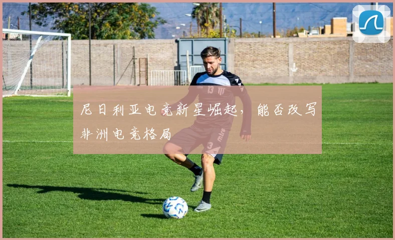 尼日利亚电竞新星崛起,能否改写非洲电竞格局